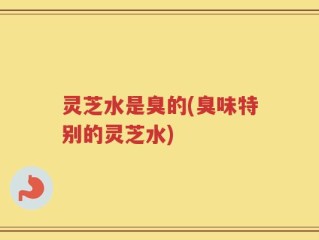 灵芝水是臭的(臭味特别的灵芝水)