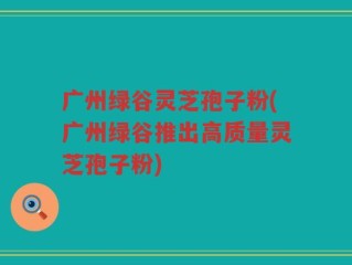 广州绿谷灵芝孢子粉(广州绿谷推出高质量灵芝孢子粉)