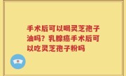 手术后可以喝灵芝孢子油吗？乳腺癌手术后可以吃灵芝孢子粉吗