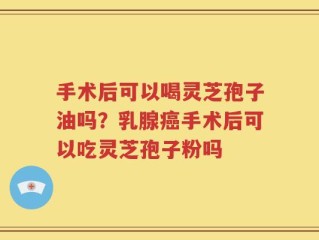 手术后可以喝灵芝孢子油吗？乳腺癌手术后可以吃灵芝孢子粉吗