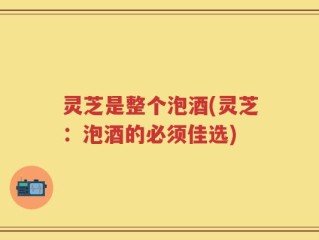 灵芝是整个泡酒(灵芝：泡酒的必须佳选)