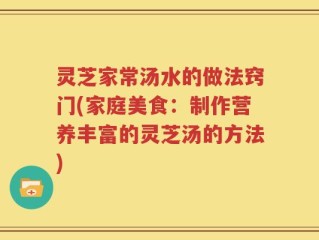 灵芝家常汤水的做法窍门(家庭美食：制作营养丰富的灵芝汤的方法)