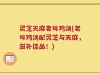 灵芝天麻老母鸡汤(老母鸡汤配灵芝与天麻，滋补佳品！)