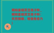 朝阳富硒灵芝孢子粉_朝阳富硒灵芝孢子粉：天然健康，增强免疫力)