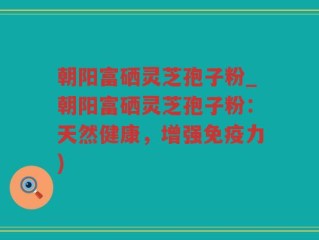 朝阳富硒灵芝孢子粉_朝阳富硒灵芝孢子粉：天然健康，增强免疫力)