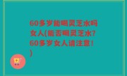 60多岁能喝灵芝水吗女人(能否喝灵芝水？60多岁女人请注意！)