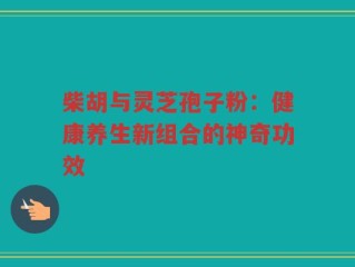 柴胡与灵芝孢子粉：健康养生新组合的神奇功效