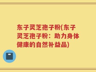 东子灵芝孢子粉(东子灵芝孢子粉：助力身体健康的自然补益品)