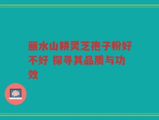 丽水山耕灵芝孢子粉好不好 探寻其品质与功效