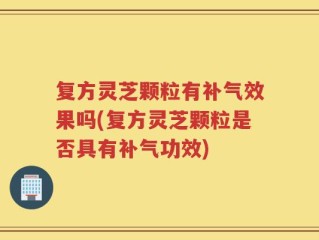 复方灵芝颗粒有补气效果吗(复方灵芝颗粒是否具有补气功效)