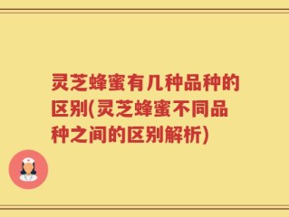 灵芝蜂蜜有几种品种的区别(灵芝蜂蜜不同品种之间的区别解析)