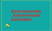 灵芝孢子粉治妇科病吗_灵芝孢子粉对妇科病的治疗效果探讨