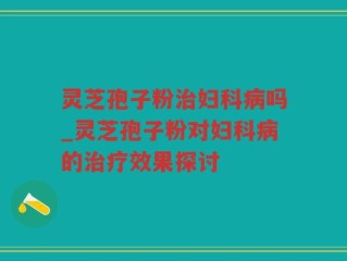 灵芝孢子粉治妇科病吗_灵芝孢子粉对妇科病的治疗效果探讨