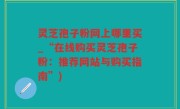 灵芝孢子粉网上哪里买_“在线购买灵芝孢子粉：推荐网站与购买指南”)