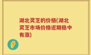 湖北灵芝的价格(湖北灵芝市场价格近期稳中有涨)