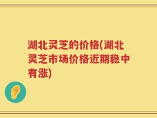 湖北灵芝的价格(湖北灵芝市场价格近期稳中有涨)