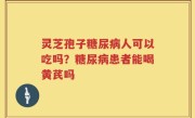 灵芝孢子糖尿病人可以吃吗？糖尿病患者能喝黄芪吗