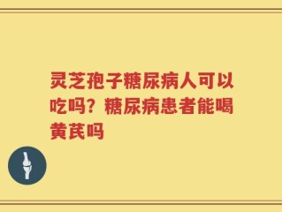 灵芝孢子糖尿病人可以吃吗？糖尿病患者能喝黄芪吗