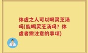 体虚之人可以喝灵芝汤吗(能喝灵芝汤吗？体虚者需注意的事项)