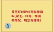 灵芝可以配红枣和桂圆吗(灵芝、红枣、桂圆的搭配，助您更健康)
