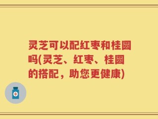 灵芝可以配红枣和桂圆吗(灵芝、红枣、桂圆的搭配，助您更健康)