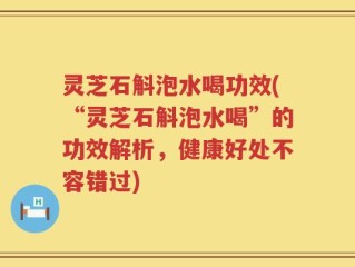 灵芝石斛泡水喝功效(“灵芝石斛泡水喝”的功效解析，健康好处不容错过)