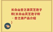 长白山杏之源灵芝孢子粉(长白山灵芝孢子粉 - 杏之源产品介绍)