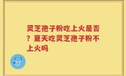 灵芝孢子粉吃上火是否?夏天吃灵芝孢子粉不上火吗