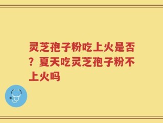 灵芝孢子粉吃上火是否？夏天吃灵芝孢子粉不上火吗