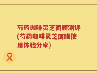 芍药咖啡灵芝面膜测评(芍药咖啡灵芝面膜使用体验分享)