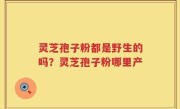 灵芝孢子粉都是野生的吗？灵芝孢子粉哪里产