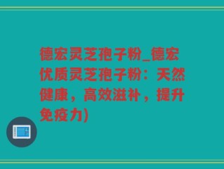 德宏灵芝孢子粉_德宏优质灵芝孢子粉：天然健康，高效滋补，提升免疫力)