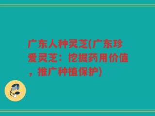 广东人种灵芝(广东珍爱灵芝：挖掘药用价值，推广种植保护)
