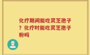 化疗期间能吃灵芝孢子？化疗时能吃灵芝孢子粉吗