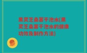 黑灵芝桑葚干泡水(黑灵芝桑葚干泡水的健康功效及制作方法)