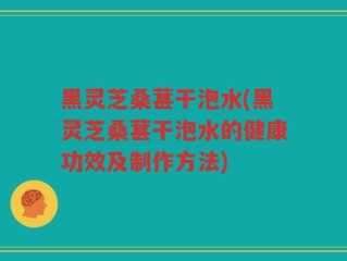 黑灵芝桑葚干泡水(黑灵芝桑葚干泡水的健康功效及制作方法)