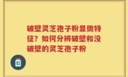 破壁灵芝孢子粉显微特征？如何分辨破壁和没破壁的灵芝孢子粉