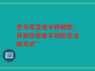 巴马灵芝孢子粉破壁，开启你想象不到的生活新方式”