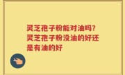 灵芝孢子粉能对油吗？灵芝孢子粉没油的好还是有油的好