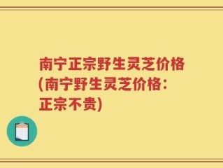 南宁正宗野生灵芝价格(南宁野生灵芝价格：正宗不贵)