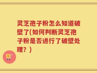 灵芝孢子粉怎么知道破壁了(如何判断灵芝孢子粉是否进行了破壁处理？)