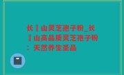 长甴山灵芝孢子粉_长甴山高品质灵芝孢子粉：天然养生圣品