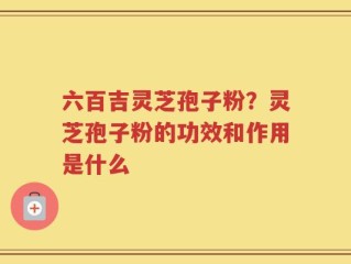 六百吉灵芝孢子粉？灵芝孢子粉的功效和作用是什么