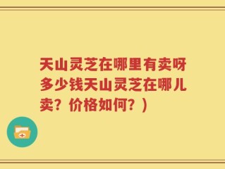 天山灵芝在哪里有卖呀多少钱天山灵芝在哪儿卖？价格如何？)