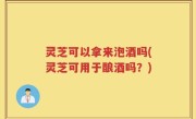灵芝可以拿来泡酒吗(灵芝可用于酿酒吗？)