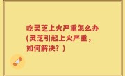 吃灵芝上火严重怎么办(灵芝引起上火严重，如何解决？)