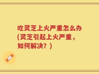 吃灵芝上火严重怎么办(灵芝引起上火严重，如何解决？)