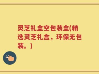 灵芝礼盒空包装盒(精选灵芝礼盒，环保无包装。)