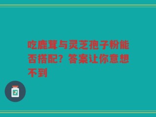 吃鹿茸与灵芝孢子粉能否搭配？答案让你意想不到