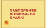 怎么拍灵芝产品好看图片(如何拍出动人的灵芝产品照片)